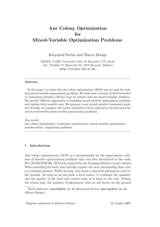 Ant Colony Optimization
                       for
      Mixed-Variable Optimization Problems


                   Krzysztof Socha and Marco Dorigo
            IRIDIA, CoDE, Universit´ Libre de Bruxelles, CP 194/6,
                                    e
             Ave. Franklin D. Roosevelt 50, 1050 Brussels, Belgium
                          http://iridia.ulb.ac.be



Abstract

   In this paper, we show how ant colony optimization (ACO) may be used for tack-
ling mixed-variable optimization problems. We show how a version of ACO extended
to continuous domains (ACOR ) may be further used for mixed-variable problems.
We present diﬀerent approaches to handling mixed-variable optimization problems
and explain their possible uses. We propose a new mixed-variable benchmark prob-
lem. Finally, we compare the results obtained to those reported in the literature for
various real-world mixed-variable optimization problems.

Key words:
ant colony optimization, continuous optimization, mixed-variable optimization,
metaheuristics, engineering problems




1   Introduction


Ant colony optimization (ACO) is a metaheuristic for the approximate solu-
tion of discrete optimization problems that was ﬁrst introduced in the early
90’s [Dor92,DMC96]. ACO was inspired by the foraging behavior of ant colonies.
When searching for food, ants initially explore the area surrounding their nest
in a random manner. While moving, they leave a chemical pheromone trail on
the ground. As soon as an ant ﬁnds a food source, it evaluates the quantity
and the quality of the food and carries some of it back to the nest. During
the return trip, the quantity of pheromone that an ant leaves on the ground
  Email addresses: ksocha@ulb.ac.be (Krzysztof Socha), mdorigo@ulb.ac.be
(Marco Dorigo).


Preprint submitted to Elsevier Science                              24 August 2007
 