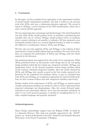 5   Conclusions


In this paper, we have considered two approaches to the approximate solution
of mixed-variable optimization problems. The ﬁrst is based on our previous
work with ACOR and uses a continuous-relaxation approach. The second is
based on ACOMV , a novel extension of the ACO metaheuristic, which uses a
native mixed-variable approach.

The two approaches have advantages and disadvantages. Our initial hypothesis
was that while ACOR should perform better on problems containing discrete
variables that can be ordered, ACOMV should perform better on problems
where a proper ordering is not possible, or unknown. We have proposed a new
benchmark problem based on a rotated ellipsoid function in order to evaluate
the diﬀerence in performance between ACOR and ACOMV .

We have also run tests applying ACOR and ACOMV to the solution of three
representative mixed-variable engineering test problems. For each of the prob-
lems, we compared the performance of ACOR and ACOMV with the results
reported in the literature.

Our initial hypothesis was supported by the results of our experiments. While
ACOR performed better on the pressure vessel design and on the coil spring
design problems which did not contain any categorical variables, ACOMV was
signiﬁcantly better on the thermal insulation system design problem which
on the contrary contained categorical variables. Also, the results obtained by
ACOR and ACOMV were usually as good as the best results reported in the
literature for the considered test problems. Hence, it may be concluded that
both ACOR and ACOMV are competitive approaches for mixed-variable prob-
lems (in their versions without and with categorical variables respectively).

Further studies of the performance of ACOR and ACOMV on various mixed-
variable optimization problems are needed in order to better understand their
respective advantages and disadvantages. Also, the current R-based imple-
mentation is not particularly eﬃcient, nor it has been properly optimized. In
order to use it for practical purposes, it should be re-implemented in C, or
other compiled language and properly optimized.



Acknowledgements


Marco Dorigo acknowledges support from the Belgian FNRS, of which he
is a Research Director. This work was partially supported by the “ANTS”
project, an “Action de Recherche Concert´e” funded by the Scientiﬁc Research
                                        e
Directorate of the French Community of Belgium.


                                     29
 