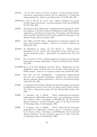 [FFC91]   J.-F. Fu, R.G. Fenton, and W.L. Cleghorn. A mixed integer-discrete-
          continuous programming method and its application to engineering
          design optimization. Engineering Optimization, 17(4):263–280, 1991.
[GHYC04] C. Guo, J. Hu, B. Ye, and Y. Cao. Swarm intelligence for mixed-
         variable design optimization. Journal of Zhejiang University SCIENCE,
         5(7):851–860, 2004.
[GM02]    M. Guntsch and M. Middendorf. A population based approach for ACO.
          In S. Cagnoni, J. Gottlieb, E. Hart, M. Middendorf, and G. Raidl, editors,
          Applications of Evolutionary Computing, Proceedings of EvoWorkshops
          2002: EvoCOP, EvoIASP, EvoSTim, volume 2279 of LNCS, pages 71–80.
          Springer-Verlag, Berlin, Germany, 2002.
[HB77]    M.A. Hilal and R.W. Boom. Optmization of mechanical supports for
          large super-conductive magnets. Advances in Cryogenic Engineering,
          22:224–232, 1977.
[KAD01] M. Kokkolaras, C. Audet, and J.E. Dennis Jr.       Mixed variable
        optimization of the number and composition of heat intercepts in a
        thermal insulation system. Optimization and Engineering, 2(1):5–29,
        2001.
[LC94]    H.-L. Li and C.-T. Chou. A global approach for nonlinear mixed discrete
          programing in design optimization. Engineering Optimization, 22:109–
          122, 1994.
[LLMB89] Q. Li, X. Li, G.E. McIntosh, and R.W. Boom. Minimization of total
         refrigiration power of liquid neon and nitrogen cooled intercepts for
         SMES magnets. Advances in Cryogenic Engineering, 35:833–840, 1989.
[LP91]    H.T. Loh and P.Y. Papalambros.          Computation implementation
          and test of a sequential linearization approach for solving mixed-
          discrete nonlinear design optimization. Journal of Mechanical Design,
          113(3):335–345, 1991.
[LZ99a]   J. Lampinen and I. Zelinka. Mechanical engineering design optimization
          by diﬀerential evolution. In D. Corne, M. Dorigo, and F. Glover, editors,
          New Ideas in Optimization, pages 127–146. McGraw-Hill, London, UK,
          1999.
[LZ99b]   J. Lampinen and I. Zelinka.          Mixed integer-discrete-continuous
          optimization by diﬀerential evolution, part 1: the optimization method.
          In P. O˘mera, editor, Proceedigns of MENDEL’99, 5th International
                  s
          Mendel Conference of Soft Computing, pages 71–76. Brno University
          of Technology, Brno, Czech Repuplic, 1999.
[LZ99c]   J. Lampinen and I. Zelinka.        Mixed integer-discrete-continuous
          optimization by diﬀerential evolution, part 2: a practical example.
          In P. O˘mera, editor, Proceedigns of MENDEL’99, 5th International
                  s
          Mendel Conference of Soft Computing, pages 77–81. Brno University
          of Technology, Brno, Czech Repuplic, 1999.


                                       31
 