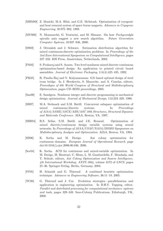 [MHM89] Z. Musicki, M.A. Hilal, and G.E. McIntosh. Optimization of cryogenic
        and heat removal system of space borne magnets. Advances in Cryogenic
        Engineering, 35:975–982, 1989.
[MVS00]   N. Monmarch´, G. Venturini, and M. Slimane. On how Pachycondyla
                        e
          apicalis ants suggest a new search algorithm. Future Generation
          Computer Systems, 16:937–946, 2000.
[OS02]    J. Oˇen´ˇek and J. Schwarz. Estimation distribution algorithm for
              c as
          mixed continuous-discrete optimization problems. In Proceedings of the
          2nd Euro-International Symposium on Computational Intelligence, pages
          227–232. IOS Press, Amsterdam, Netherlands, 2002.
[PA92]    S. Praharaj and S. Azarm. Two level nonlinear mixed discrete continuous
          optimization-based design: An application to printed circuit board
          assemblies. Journal of Electronic Packaging, 114(4):425–435, 1992.
[PK05]    R. Pandia Raj and V. Kalyanaraman. GA based optimal design of steel
          truss bridge. In J. Herskovits, S. Mazorche, and A. Canelas, editors,
          Proceedigns of 6th World Congress of Structural and Multidisciplinary
          Optimization, pages CD–ROM proceedings, 2005.
[San90]   E. Sandgren. Nonlinear integer and discrete programming in mechanical
          design optimization. Journal of Mechanical Design, 112:223–229, 1990.
[SB97]    M.A. Stelmack and S.M. Batill. Concurrent subspace optimization of
          mixed    continuous/discrete    systems.          In   Proceedings
          of AIAA/ASME/ASCE/AHS/ASC 38th Structures, Structural Dynamic
          and Materials Conference. AIAA, Reston, VA, 1997.
[SBR94]   R.S. Sellar, S.M. Batill, and J.E. Renaud.          Optimization of
          mixed discrete/continuous design variable systems using neural
          networks. In Proceedings of AIAA/USAF/NASA/ISSMO Symposium on
          Multidisciplinary Analysis and Optimization. AIAA, Reston, VA, 1994.
[SD06]    K. Socha and M. Dorigo.               Ant colony optimization for
          continuous domains. European Journal of Operational Research, page
          doi:10.1016/j.ejor.2006.06.046, 2006.
[Soc04]   K. Socha. ACO for continuous and mixed-variable optimization. In
          M. Dorigo, M. Birattari, C. Blum, L. M. Gambardella, F. Mondada, and
          T. St¨tzle, editors, Ant Colony Optimization and Swarm Intelligence,
               u
          4th International Workshop, ANTS 2004, volume 3172 of LNCS, pages
          25–36. Springer-Verlag, Berlin, Germany, 2004.
[ST05]    H. Schmidt and G. Thierauf. A combined heuristic optimization
          technique. Advances in Engineering Software, 36:11–19, 2005.
[TC00]    G. Thierauf and J. Cai. Evolution strategies—parallelization and
          application in engineering optimization. In B.H.V. Topping, editor,
          Parallel and distributed processing for computational mechanics: systems
          and tools, pages 329–349. Saxe-Coburg Publications, Edinburgh, UK,
          2000.


                                      32
 