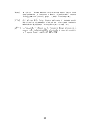 [Tur03]   N. Turkkan. Discrete optimization of structures using a ﬂoating point
          genetic algorithm. In Proceedings of Annual Conference of the Canadian
          Society for Civil Engineering, pages CD–ROM proceedings, 2003.

[WC95]    S.-J. Wu and P.-T. Chow. Genetic algorithms for nonlinear mixed
          discrete-integer optimization problems via meta-genetic parameter
          optimization. Engineering Optimization, 24(2):137–159, 1995.

[YOY91]   M. Yamaguchi, T. Ohmori, and A. Yamamoto. Design optimization of
          a vapor-cooled radiation shield for LHe cryostat in space use. Advances
          in Cryogenic Engineering, 37:1367–1375, 1991.




                                      33
 