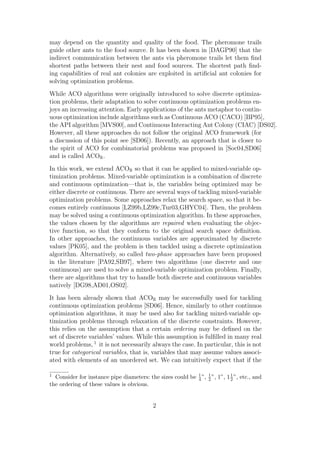 may depend on the quantity and quality of the food. The pheromone trails
guide other ants to the food source. It has been shown in [DAGP90] that the
indirect communication between the ants via pheromone trails let them ﬁnd
shortest paths between their nest and food sources. The shortest path ﬁnd-
ing capabilities of real ant colonies are exploited in artiﬁcial ant colonies for
solving optimization problems.
While ACO algorithms were originally introduced to solve discrete optimiza-
tion problems, their adaptation to solve continuous optimization problems en-
joys an increasing attention. Early applications of the ants metaphor to contin-
uous optimization include algorithms such as Continuous ACO (CACO) [BP95],
the API algorithm [MVS00], and Continuous Interacting Ant Colony (CIAC) [DS02].
However, all these approaches do not follow the original ACO framework (for
a discussion of this point see [SD06]). Recently, an approach that is closer to
the spirit of ACO for combinatorial problems was proposed in [Soc04,SD06]
and is called ACOR .
In this work, we extend ACOR so that it can be applied to mixed-variable op-
timization problems. Mixed-variable optimization is a combination of discrete
and continuous optimization—that is, the variables being optimized may be
either discrete or continuous. There are several ways of tackling mixed-variable
optimization problems. Some approaches relax the search space, so that it be-
comes entirely continuous [LZ99b,LZ99c,Tur03,GHYC04]. Then, the problem
may be solved using a continuous optimization algorithm. In these approaches,
the values chosen by the algorithms are repaired when evaluating the objec-
tive function, so that they conform to the original search space deﬁnition.
In other approaches, the continuous variables are approximated by discrete
values [PK05], and the problem is then tackled using a discrete optimization
algorithm. Alternatively, so called two-phase approaches have been proposed
in the literature [PA92,SB97], where two algorithms (one discrete and one
continuous) are used to solve a mixed-variable optimization problem. Finally,
there are algorithms that try to handle both discrete and continuous variables
natively [DG98,AD01,OS02].
It has been already shown that ACOR may be successfully used for tackling
continuous optimization problems [SD06]. Hence, similarly to other continuos
optimization algorithms, it may be used also for tackling mixed-variable op-
timization problems through relaxation of the discrete constraints. However,
this relies on the assumption that a certain ordering may be deﬁned on the
set of discrete variables’ values. While this assumption is fulﬁlled in many real
world problems, 1 it is not necessarily always the case. In particular, this is not
true for categorical variables, that is, variables that may assume values associ-
ated with elements of an unordered set. We can intuitively expect that if the

1 Consider for instance pipe diameters: the sizes could be 1 ”, 1 ”, 1”, 1 2 ”, etc., and
                                                           4    2
                                                                           1

the ordering of these values is obvious.


                                           2
 