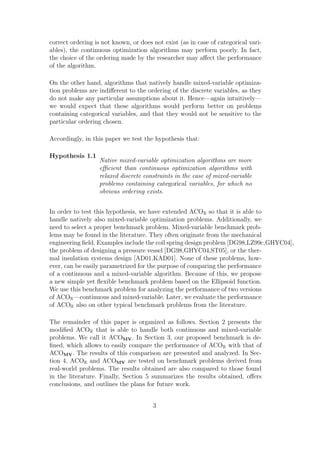 correct ordering is not known, or does not exist (as in case of categorical vari-
ables), the continuous optimization algorithms may perform poorly. In fact,
the choice of the ordering made by the researcher may aﬀect the performance
of the algorithm.

On the other hand, algorithms that natively handle mixed-variable optimiza-
tion problems are indiﬀerent to the ordering of the discrete variables, as they
do not make any particular assumptions about it. Hence—again intuitively—
we would expect that these algorithms would perform better on problems
containing categorical variables, and that they would not be sensitive to the
particular ordering chosen.

Accordingly, in this paper we test the hypothesis that:

Hypothesis 1.1
                   Native mixed-variable optimization algorithms are more
                   eﬃcient than continuous optimization algorithms with
                   relaxed discrete constraints in the case of mixed-variable
                   problems containing categorical variables, for which no
                   obvious ordering exists.


In order to test this hypothesis, we have extended ACOR so that it is able to
handle natively also mixed-variable optimization problems. Additionally, we
need to select a proper benchmark problem. Mixed-variable benchmark prob-
lems may be found in the literature. They often originate from the mechanical
engineering ﬁeld. Examples include the coil spring design problem [DG98,LZ99c,GHYC04],
the problem of designing a pressure vessel [DG98,GHYC04,ST05], or the ther-
mal insulation systems design [AD01,KAD01]. None of these problems, how-
ever, can be easily parametrized for the purpose of comparing the performance
of a continuous and a mixed-variable algorithm. Because of this, we propose
a new simple yet ﬂexible benchmark problem based on the Ellipsoid function.
We use this benchmark problem for analyzing the performance of two versions
of ACOR —continuous and mixed-variable. Later, we evaluate the performance
of ACOR also on other typical benchmark problems from the literature.

The remainder of this paper is organized as follows. Section 2 presents the
modiﬁed ACOR that is able to handle both continuous and mixed-variable
problems. We call it ACOMV . In Section 3, our proposed benchmark is de-
ﬁned, which allows to easily compare the performance of ACOR with that of
ACOMV . The results of this comparison are presented and analyzed. In Sec-
tion 4, ACOR and ACOMV are tested on benchmark problems derived from
real-world problems. The results obtained are also compared to those found
in the literature. Finally, Section 5 summarizes the results obtained, oﬀers
conclusions, and outlines the plans for future work.


                                       3
 