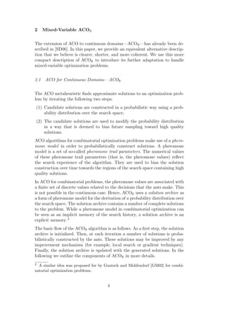 2   Mixed-Variable ACOR


The extension of ACO to continuous domains—ACOR —has already been de-
scribed in [SD06]. In this paper, we provide an equivalent alternative descrip-
tion that we believe is clearer, shorter, and more coherent. We use this more
compact description of ACOR to introduce its further adaptation to handle
mixed-variable optimization problems.


2.1 ACO for Continuous Domains—ACOR


The ACO metaheuristic ﬁnds approximate solutions to an optimization prob-
lem by iterating the following two steps:
(1) Candidate solutions are constructed in a probabilistic way using a prob-
    ability distribution over the search space;
(2) The candidate solutions are used to modify the probability distribution
    in a way that is deemed to bias future sampling toward high quality
    solutions.
ACO algorithms for combinatorial optimization problems make use of a phero-
mone model in order to probabilistically construct solutions. A pheromone
model is a set of so-called pheromone trail parameters. The numerical values
of these pheromone trail parameters (that is, the pheromone values) reﬂect
the search experience of the algorithm. They are used to bias the solution
construction over time towards the regions of the search space containing high
quality solutions.
In ACO for combinatorial problems, the pheromone values are associated with
a ﬁnite set of discrete values related to the decisions that the ants make. This
is not possible in the continuous case. Hence, ACOR uses a solution archive as
a form of pheromone model for the derivation of a probability distribution over
the search space. The solution archive contains a number of complete solutions
to the problem. While a pheromone model in combinatorial optimization can
be seen as an implicit memory of the search history, a solution archive is an
explicit memory. 2
The basic ﬂow of the ACOR algorithm is as follows. As a ﬁrst step, the solution
archive is initialized. Then, at each iteration a number of solutions is proba-
bilistically constructed by the ants. These solutions may be improved by any
improvement mechanism (for example, local search or gradient techniques).
Finally, the solution archive is updated with the generated solutions. In the
following we outline the components of ACOR in more details.
2 A similar idea was proposed for by Guntsch and Middendorf [GM02] for combi-
natorial optimization problems.


                                       4
 