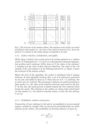 Fig. 1. The structure of the solution archive. The solutions in the archive are sorted
according to their quality (i.e., the value of the objective function f (s)), hence the
position of a solution in the archive always corresponds to its rank.

2.1.1 Archive structure, initialization, and update
ACOR keeps a history of its search process by storing solutions in a solution
archive T of dimension |T | = k. Given an n-dimensional continuous optimiza-
tion problem and k solutions, ACOR stores in T the values of the solutions’
n variables and the value of their objective functions. The value of the i-th
variable of the j-th solution is in the following denoted by si . Figure 1 shows
                                                              j
the structure of the solution archive.
Before the start of the algorithm, the archive is initialized with k random
solutions. At each algorithm iteration, ﬁrst, a set of m solutions is generated
by the ants and added to those in T . From this set of k + m solutions, the
m worst ones are removed. The remaining k solutions are sorted according to
their quality (i.e., the value of the objective function) and stored in the new
T . In this way, the search process is biased towards the best solutions found
during the search. The solutions in the archive are always kept sorted based
on their quality (i.e., the objective function values), so that the best solution
is on top.


2.1.2 Probabilistic solution construction
Construction of new solutions by the ants is accomplished in an incremental
manner, variable by variable. First, an ant chooses probabilistically one of the
solutions in the archive. The probability of choosing solution j is given by:

                                               ωj
                                   pj =       k          ,                         (1)
                                              r=1   ωr


                                          5
 