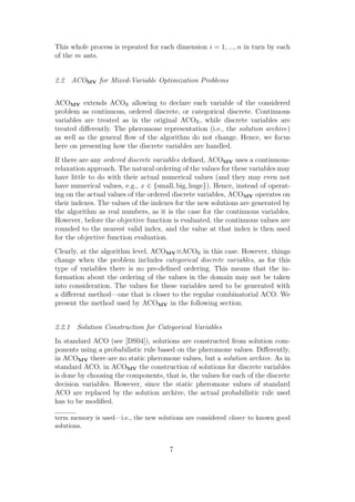 This whole process is repeated for each dimension i = 1, ..., n in turn by each
of the m ants.


2.2 ACOMV for Mixed-Variable Optimization Problems


ACOMV extends ACOR allowing to declare each variable of the considered
problem as continuous, ordered discrete, or categorical discrete. Continuous
variables are treated as in the original ACOR , while discrete variables are
treated diﬀerently. The pheromone representation (i.e., the solution archive)
as well as the general ﬂow of the algorithm do not change. Hence, we focus
here on presenting how the discrete variables are handled.
If there are any ordered discrete variables deﬁned, ACOMV uses a continuous-
relaxation approach. The natural ordering of the values for these variables may
have little to do with their actual numerical values (and they may even not
have numerical values, e.g., x ∈ {small, big, huge}). Hence, instead of operat-
ing on the actual values of the ordered discrete variables, ACOMV operates on
their indexes. The values of the indexes for the new solutions are generated by
the algorithm as real numbers, as it is the case for the continuous variables.
However, before the objective function is evaluated, the continuous values are
rounded to the nearest valid index, and the value at that index is then used
for the objective function evaluation.
Clearly, at the algorithm level, ACOMV ≡ACOR in this case. However, things
change when the problem includes categorical discrete variables, as for this
type of variables there is no pre-deﬁned ordering. This means that the in-
formation about the ordering of the values in the domain may not be taken
into consideration. The values for these variables need to be generated with
a diﬀerent method—one that is closer to the regular combinatorial ACO. We
present the method used by ACOMV in the following section.


2.2.1 Solution Construction for Categorical Variables
In standard ACO (see [DS04]), solutions are constructed from solution com-
ponents using a probabilistic rule based on the pheromone values. Diﬀerently,
in ACOMV there are no static pheromone values, but a solution archive. As in
standard ACO, in ACOMV the construction of solutions for discrete variables
is done by choosing the components, that is, the values for each of the discrete
decision variables. However, since the static pheromone values of standard
ACO are replaced by the solution archive, the actual probabilistic rule used
has to be modiﬁed.

term memory is used—i.e., the new solutions are considered closer to known good
solutions.


                                       7
 