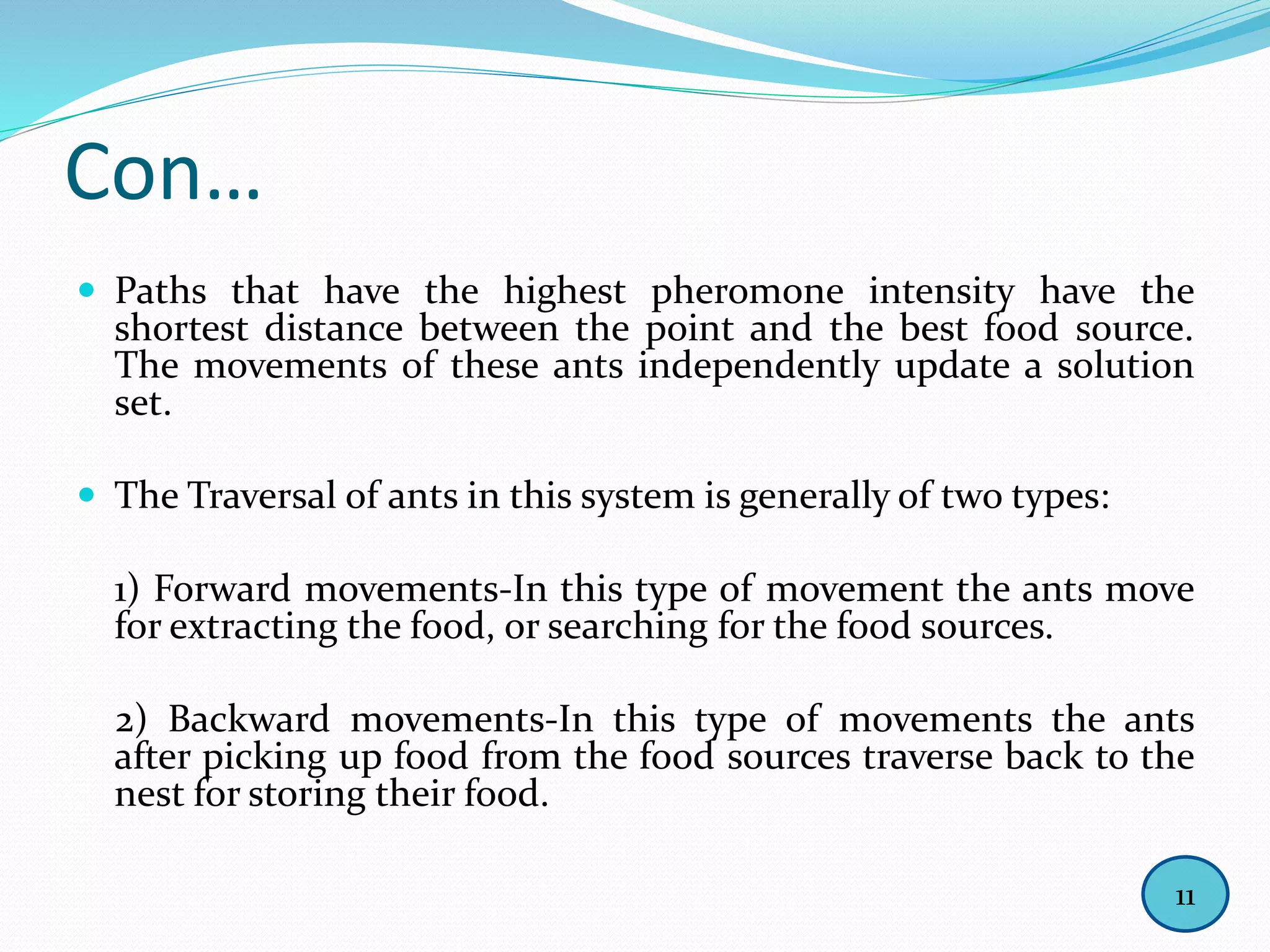 Con…
 Paths that have the highest pheromone intensity have the
shortest distance between the point and the best food source.
The movements of these ants independently update a solution
set.
 The Traversal of ants in this system is generally of two types:
1) Forward movements-In this type of movement the ants move
for extracting the food, or searching for the food sources.
2) Backward movements-In this type of movements the ants
after picking up food from the food sources traverse back to the
nest for storing their food.
11
 