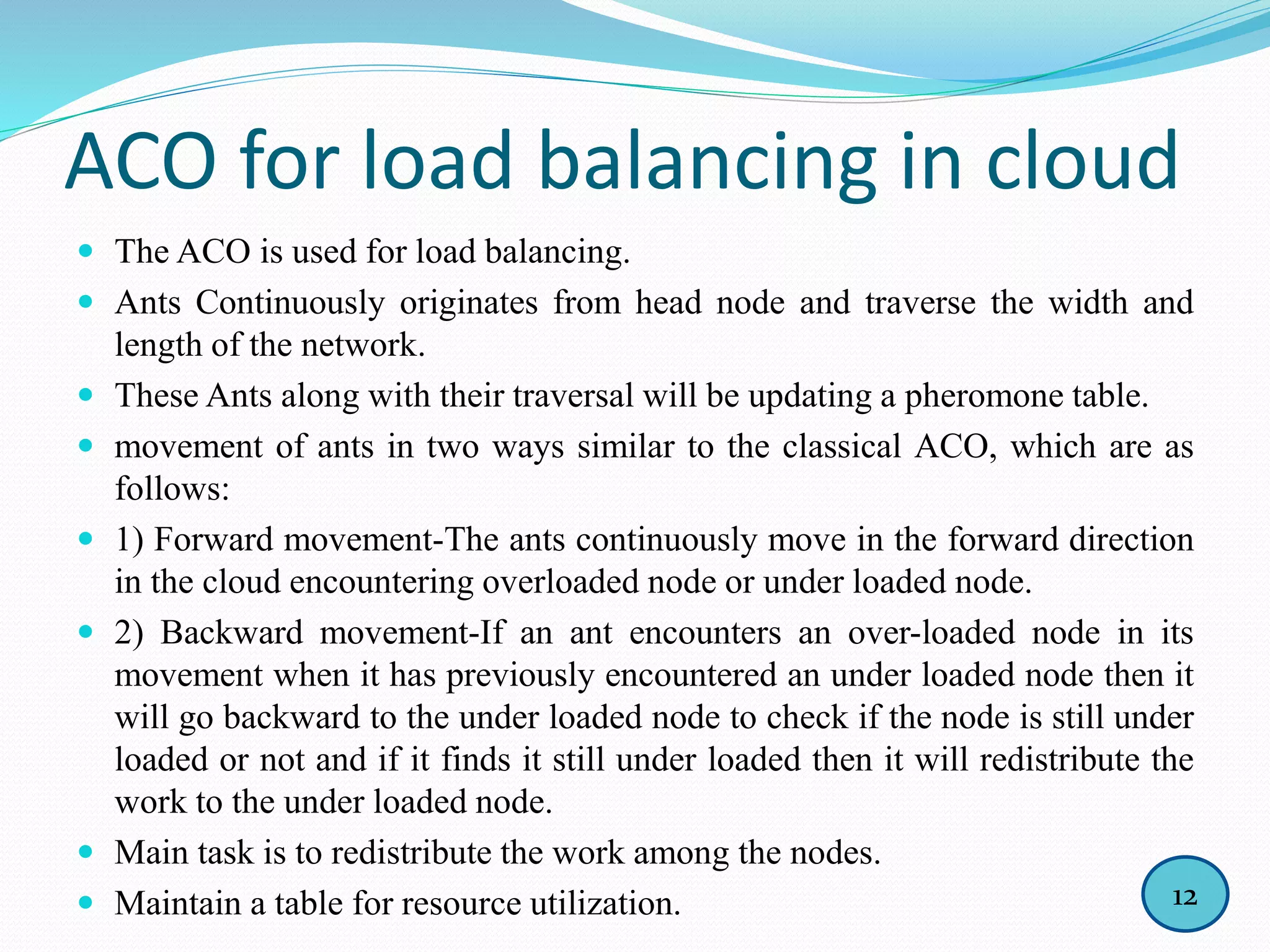 ACO for load balancing in cloud
 The ACO is used for load balancing.
 Ants Continuously originates from head node and traverse the width and
length of the network.
 These Ants along with their traversal will be updating a pheromone table.
 movement of ants in two ways similar to the classical ACO, which are as
follows:
 1) Forward movement-The ants continuously move in the forward direction
in the cloud encountering overloaded node or under loaded node.
 2) Backward movement-If an ant encounters an over-loaded node in its
movement when it has previously encountered an under loaded node then it
will go backward to the under loaded node to check if the node is still under
loaded or not and if it finds it still under loaded then it will redistribute the
work to the under loaded node.
 Main task is to redistribute the work among the nodes.
 Maintain a table for resource utilization. 12
 