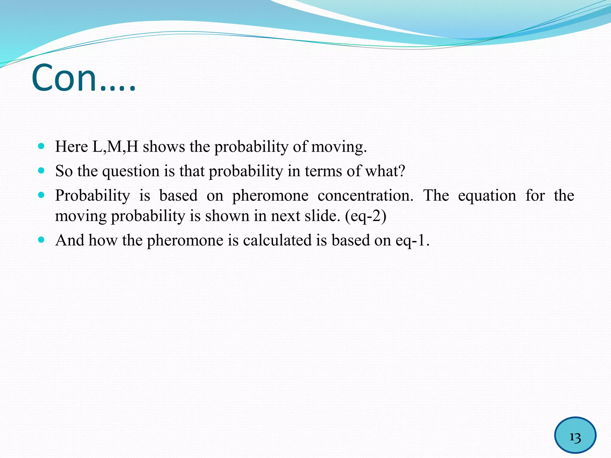 Con….
 Here L,M,H shows the probability of moving.
 So the question is that probability in terms of what?
 Probability is based on pheromone concentration. The equation for the
moving probability is shown in next slide. (eq-2)
 And how the pheromone is calculated is based on eq-1.
13
 