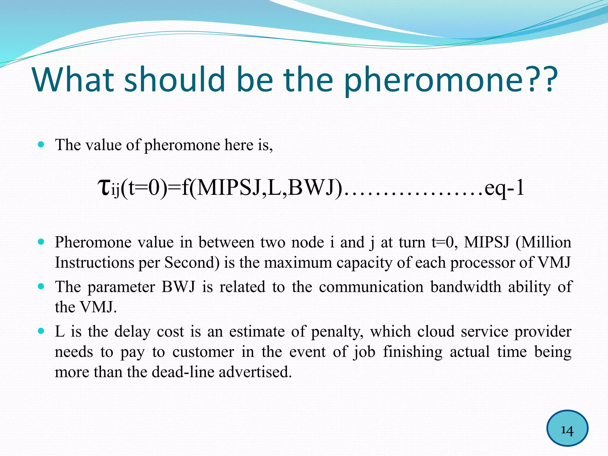 What should be the pheromone??
 The value of pheromone here is,
τij(t=0)=f(MIPSJ,L,BWJ)………………eq-1
 Pheromone value in between two node i and j at turn t=0, MIPSJ (Million
Instructions per Second) is the maximum capacity of each processor of VMJ
 The parameter BWJ is related to the communication bandwidth ability of
the VMJ.
 L is the delay cost is an estimate of penalty, which cloud service provider
needs to pay to customer in the event of job finishing actual time being
more than the dead-line advertised.
14
 