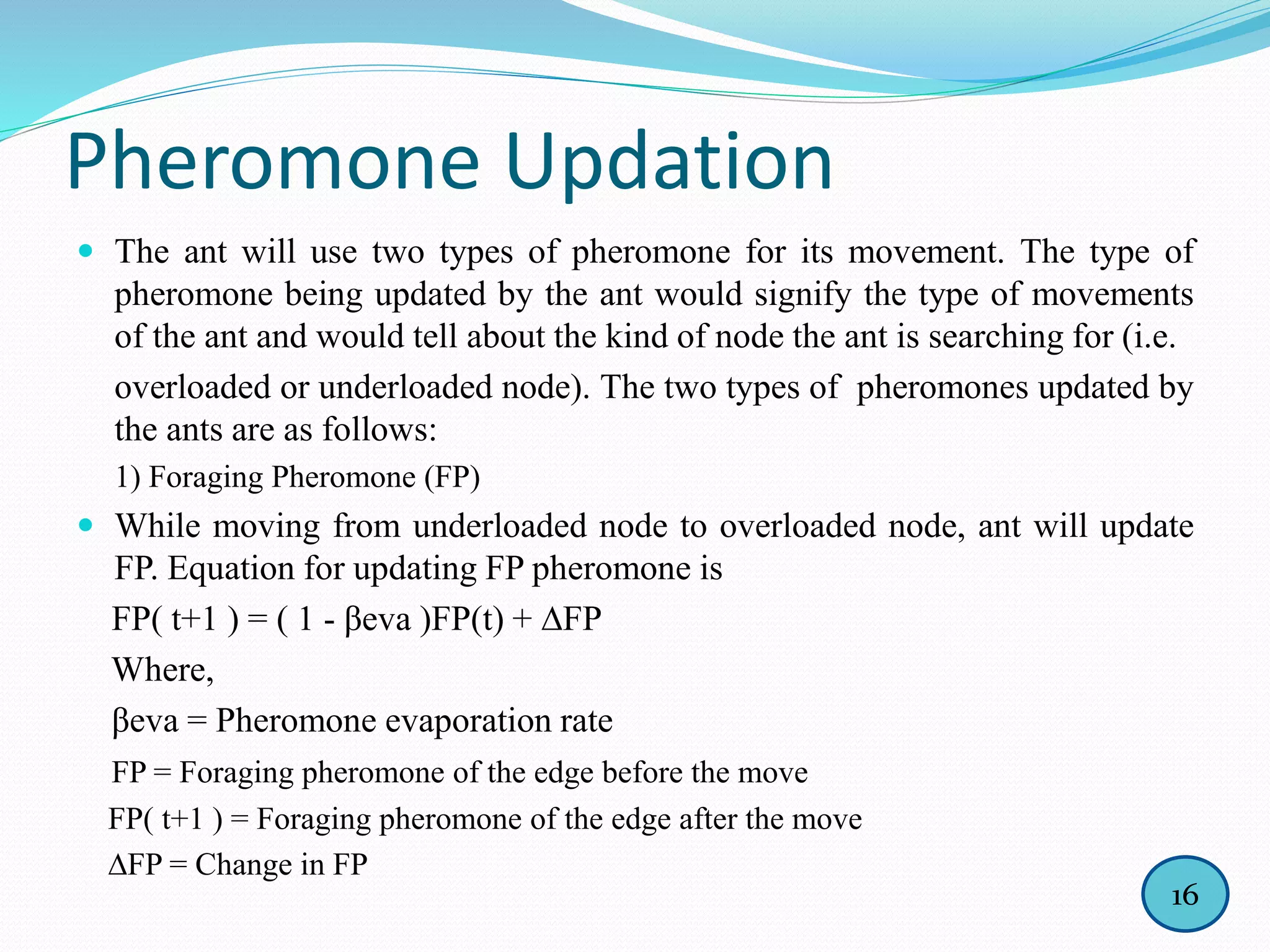 Pheromone Updation
 The ant will use two types of pheromone for its movement. The type of
pheromone being updated by the ant would signify the type of movements
of the ant and would tell about the kind of node the ant is searching for (i.e.
overloaded or underloaded node). The two types of pheromones updated by
the ants are as follows:
1) Foraging Pheromone (FP)
 While moving from underloaded node to overloaded node, ant will update
FP. Equation for updating FP pheromone is
FP( t+1 ) = ( 1 - βeva )FP(t) + ∆FP
Where,
βeva = Pheromone evaporation rate
FP = Foraging pheromone of the edge before the move
FP( t+1 ) = Foraging pheromone of the edge after the move
∆FP = Change in FP
16
 