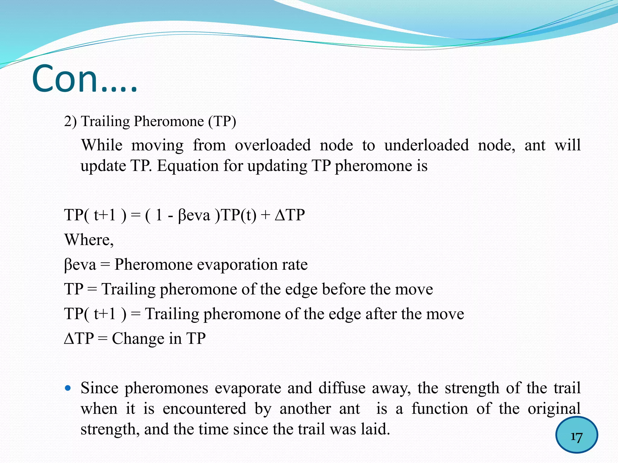 Con….
2) Trailing Pheromone (TP)
While moving from overloaded node to underloaded node, ant will
update TP. Equation for updating TP pheromone is
TP( t+1 ) = ( 1 - βeva )TP(t) + ∆TP
Where,
βeva = Pheromone evaporation rate
TP = Trailing pheromone of the edge before the move
TP( t+1 ) = Trailing pheromone of the edge after the move
∆TP = Change in TP
 Since pheromones evaporate and diffuse away, the strength of the trail
when it is encountered by another ant is a function of the original
strength, and the time since the trail was laid. 17
 