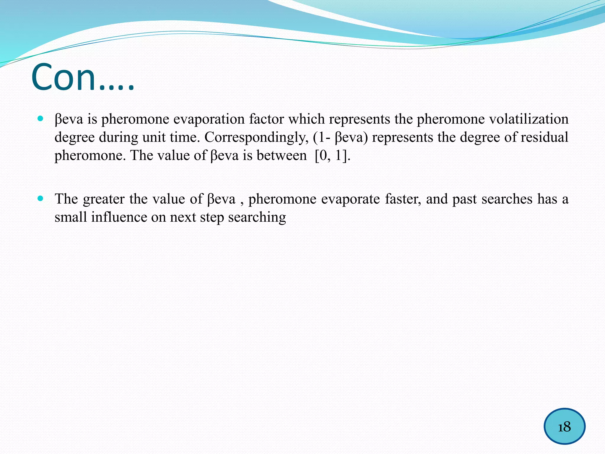 Con….
 βeva is pheromone evaporation factor which represents the pheromone volatilization
degree during unit time. Correspondingly, (1- βeva) represents the degree of residual
pheromone. The value of βeva is between [0, 1].
 The greater the value of βeva , pheromone evaporate faster, and past searches has a
small influence on next step searching
18
 