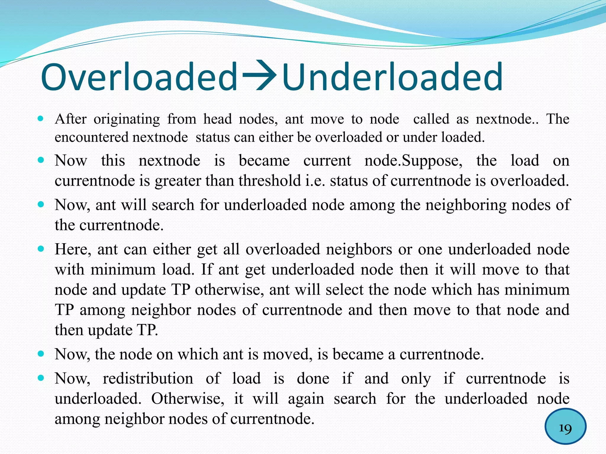 OverloadedUnderloaded
 After originating from head nodes, ant move to node called as nextnode.. The
encountered nextnode status can either be overloaded or under loaded.
 Now this nextnode is became current node.Suppose, the load on
currentnode is greater than threshold i.e. status of currentnode is overloaded.
 Now, ant will search for underloaded node among the neighboring nodes of
the currentnode.
 Here, ant can either get all overloaded neighbors or one underloaded node
with minimum load. If ant get underloaded node then it will move to that
node and update TP otherwise, ant will select the node which has minimum
TP among neighbor nodes of currentnode and then move to that node and
then update TP.
 Now, the node on which ant is moved, is became a currentnode.
 Now, redistribution of load is done if and only if currentnode is
underloaded. Otherwise, it will again search for the underloaded node
among neighbor nodes of currentnode. 19
 