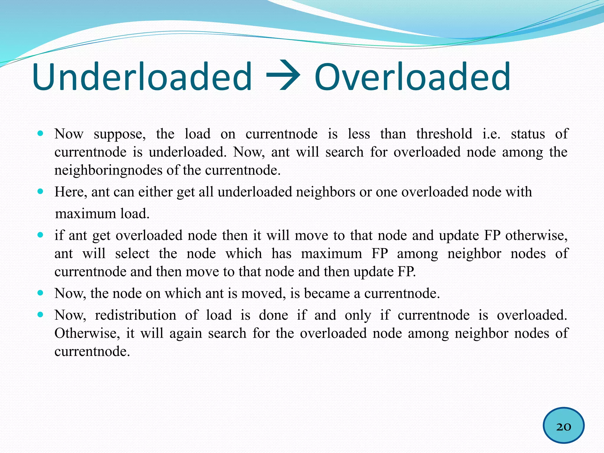 Underloaded  Overloaded
 Now suppose, the load on currentnode is less than threshold i.e. status of
currentnode is underloaded. Now, ant will search for overloaded node among the
neighboringnodes of the currentnode.
 Here, ant can either get all underloaded neighbors or one overloaded node with
maximum load.
 if ant get overloaded node then it will move to that node and update FP otherwise,
ant will select the node which has maximum FP among neighbor nodes of
currentnode and then move to that node and then update FP.
 Now, the node on which ant is moved, is became a currentnode.
 Now, redistribution of load is done if and only if currentnode is overloaded.
Otherwise, it will again search for the overloaded node among neighbor nodes of
currentnode.
20
 