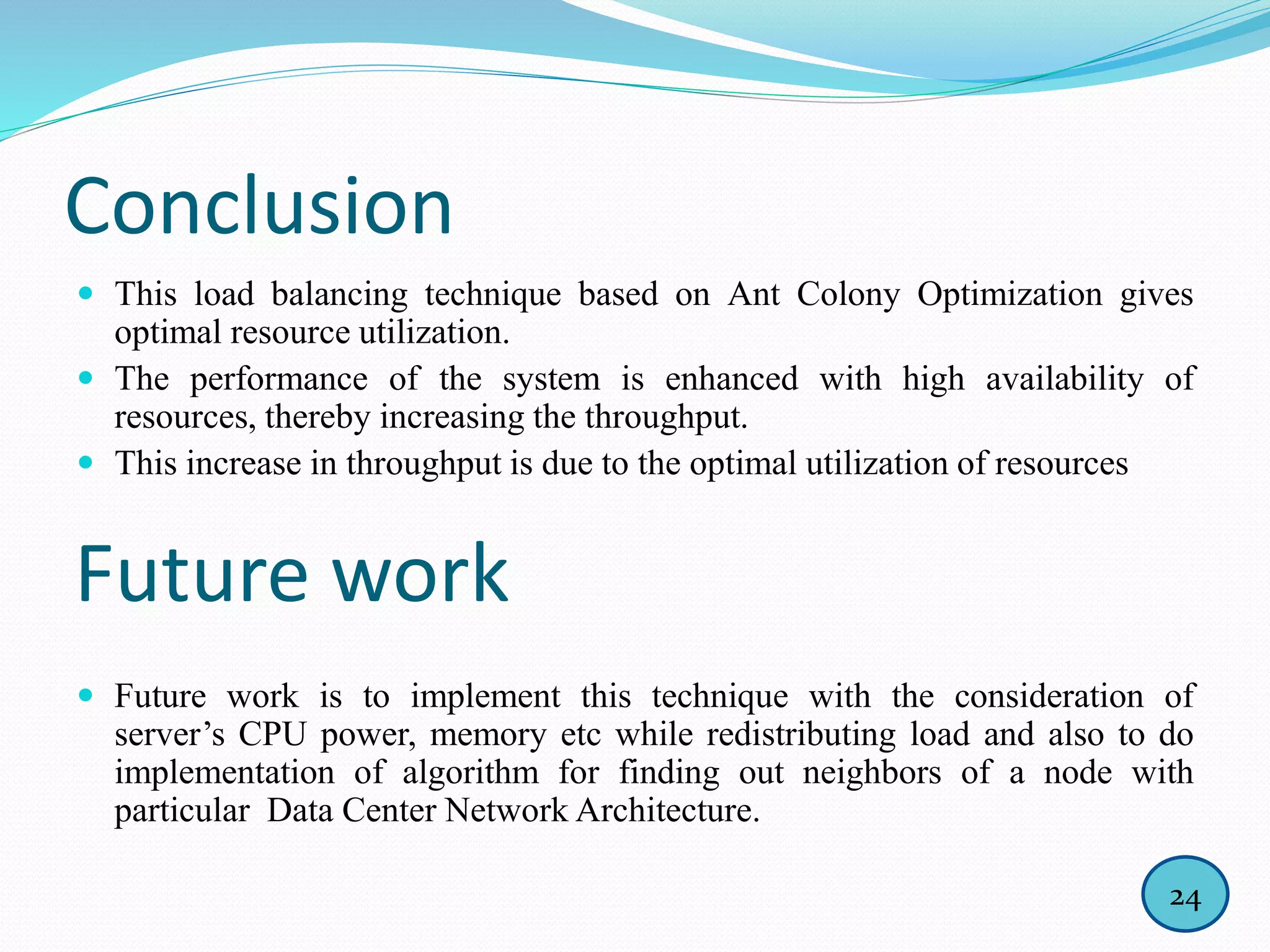 Conclusion
 This load balancing technique based on Ant Colony Optimization gives
optimal resource utilization.
 The performance of the system is enhanced with high availability of
resources, thereby increasing the throughput.
 This increase in throughput is due to the optimal utilization of resources
 Future work is to implement this technique with the consideration of
server’s CPU power, memory etc while redistributing load and also to do
implementation of algorithm for finding out neighbors of a node with
particular Data Center Network Architecture.
Future work
24
 