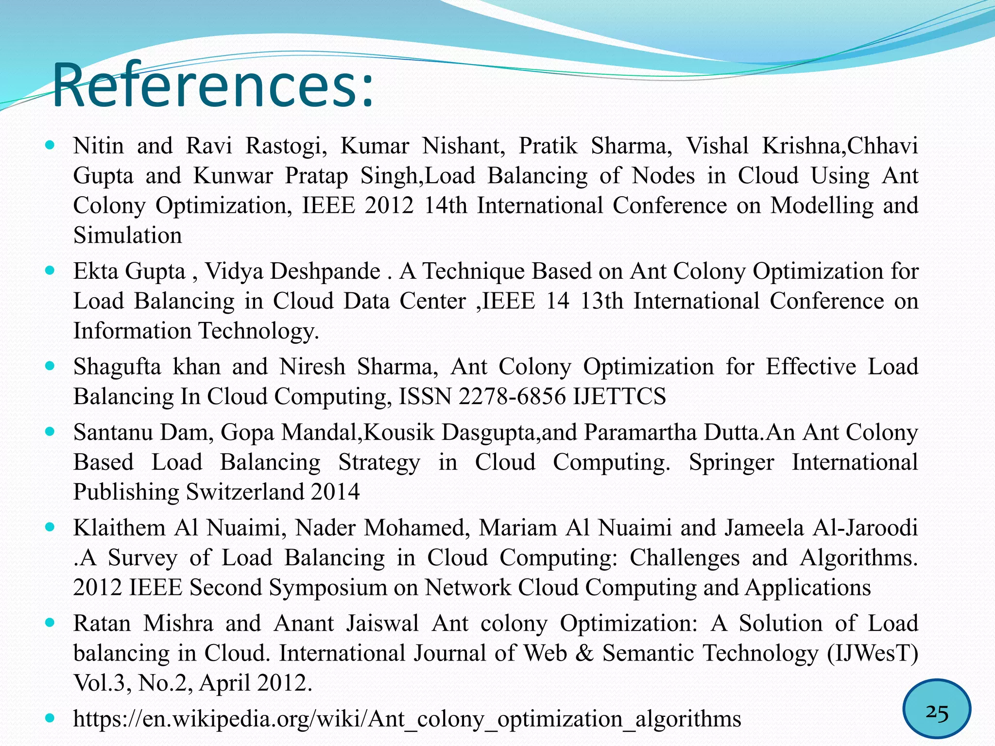 References:
 Nitin and Ravi Rastogi, Kumar Nishant, Pratik Sharma, Vishal Krishna,Chhavi
Gupta and Kunwar Pratap Singh,Load Balancing of Nodes in Cloud Using Ant
Colony Optimization, IEEE 2012 14th International Conference on Modelling and
Simulation
 Ekta Gupta , Vidya Deshpande . A Technique Based on Ant Colony Optimization for
Load Balancing in Cloud Data Center ,IEEE 14 13th International Conference on
Information Technology.
 Shagufta khan and Niresh Sharma, Ant Colony Optimization for Effective Load
Balancing In Cloud Computing, ISSN 2278-6856 IJETTCS
 Santanu Dam, Gopa Mandal,Kousik Dasgupta,and Paramartha Dutta.An Ant Colony
Based Load Balancing Strategy in Cloud Computing. Springer International
Publishing Switzerland 2014
 Klaithem Al Nuaimi, Nader Mohamed, Mariam Al Nuaimi and Jameela Al-Jaroodi
.A Survey of Load Balancing in Cloud Computing: Challenges and Algorithms.
2012 IEEE Second Symposium on Network Cloud Computing and Applications
 Ratan Mishra and Anant Jaiswal Ant colony Optimization: A Solution of Load
balancing in Cloud. International Journal of Web & Semantic Technology (IJWesT)
Vol.3, No.2, April 2012.
 https://en.wikipedia.org/wiki/Ant_colony_optimization_algorithms 25
 