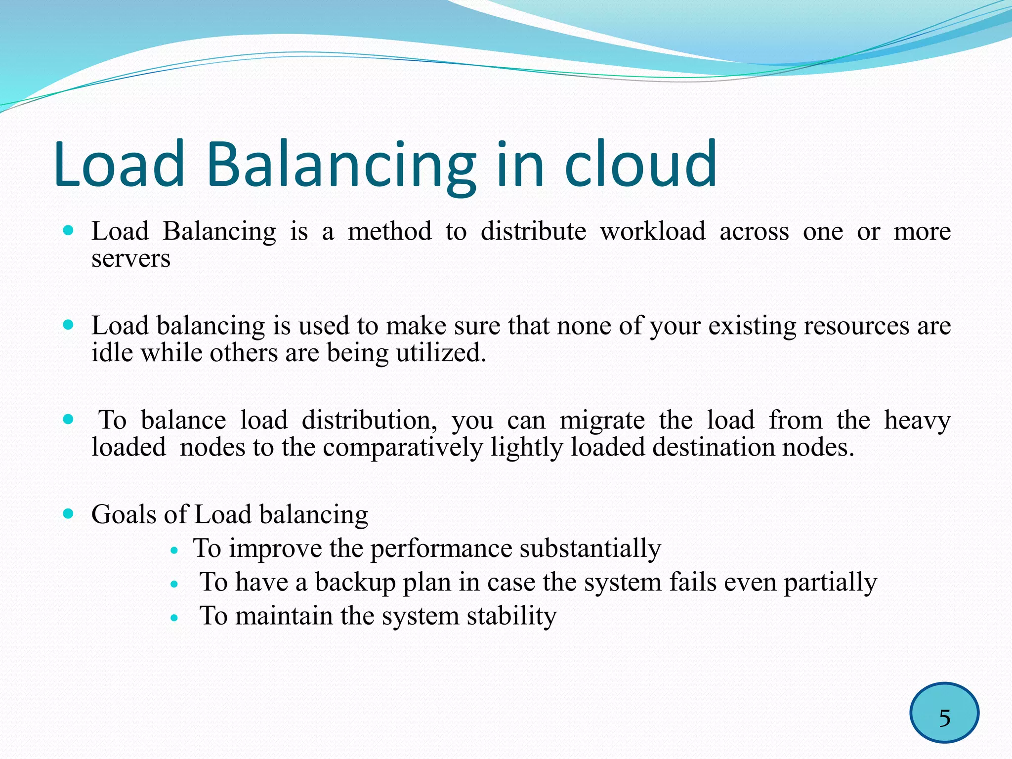 Load Balancing in cloud
 Load Balancing is a method to distribute workload across one or more
servers
 Load balancing is used to make sure that none of your existing resources are
idle while others are being utilized.
 To balance load distribution, you can migrate the load from the heavy
loaded nodes to the comparatively lightly loaded destination nodes.
 Goals of Load balancing
 To improve the performance substantially
 To have a backup plan in case the system fails even partially
 To maintain the system stability
5
 