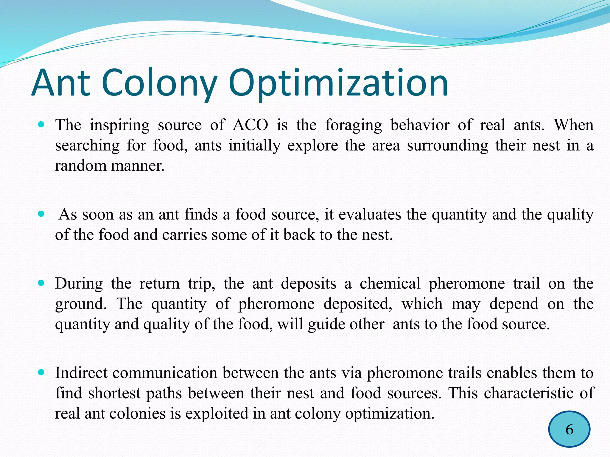 Ant Colony Optimization
 The inspiring source of ACO is the foraging behavior of real ants. When
searching for food, ants initially explore the area surrounding their nest in a
random manner.
 As soon as an ant finds a food source, it evaluates the quantity and the quality
of the food and carries some of it back to the nest.
 During the return trip, the ant deposits a chemical pheromone trail on the
ground. The quantity of pheromone deposited, which may depend on the
quantity and quality of the food, will guide other ants to the food source.
 Indirect communication between the ants via pheromone trails enables them to
find shortest paths between their nest and food sources. This characteristic of
real ant colonies is exploited in ant colony optimization.
6
 