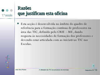 Esta acção é desenvolvida no âmbito do quadro de referência para a formação contínua de professores na área das TIC, definido pelo CRIE – ME, dando resposta às necessidades de formação dos professores e devendo estar articulada com as iniciativas TIC nas Escolas. Razões que justificam esta oficina 