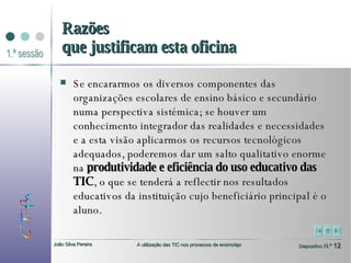 Se encararmos os diversos componentes das organizações escolares de ensino básico e secundário numa perspectiva sistémica; se houver um conhecimento integrador das realidades e necessidades e a esta visão aplicarmos os recursos tecnológicos adequados, poderemos dar um salto qualitativo enorme na  produtividade e eficiência do uso educativo das TIC , o que se tenderá a reflectir nos resultados educativos da instituição cujo beneficiário principal é o aluno. Razões que justificam esta oficina 