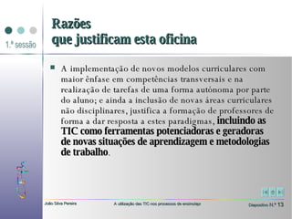 A implementação de novos modelos curriculares com maior ênfase em competências transversais e na realização de tarefas de uma forma autónoma por parte do aluno; e ainda a inclusão de novas áreas curriculares não disciplinares, justifica a formação de professores de forma a dar resposta a estes paradigmas,  incluindo as TIC como ferramentas potenciadoras e geradoras de novas situações de aprendizagem e metodologias de trabalho . Razões que justificam esta oficina 