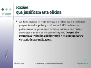 As ferramentas de comunicação e interacção à distância proporcionados pelas plataformas LMS podem ser potenciadas na promoção de boas práticas nos vários contextos e modelos de aprendizagem,  de que são exemplo o trabalho colaborativo e as comunidades virtuais de aprendizagem . Razões que justificam esta oficina 