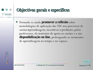 Pretende-se ainda  promover a reflexão  sobre metodologias de aplicação das TIC nos processos de ensino/aprendizagem, incentivar a produção, pelos professores, de materiais de apoio ao ensino e a sua  disponibilização on-line , prolongando os momentos de aprendizagem no tempo e no espaço. Objectivos gerais e específicos 