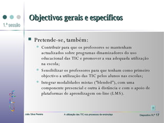 Pretende-se, também: Contribuir para que os professores se mantenham actualizados sobre programas dinamizadores do uso educacional das TIC e promover a sua adequada utilização na escola; Sensibilizar os professores para que tenham como primeiro objectivo a utilização das TIC pelos alunos nas escolas;  Integrar modalidades mistas ("blended"), com uma componente presencial e outra à distância e com o apoio de plataformas de aprendizagem on-line (LMS). Objectivos gerais e específicos 
