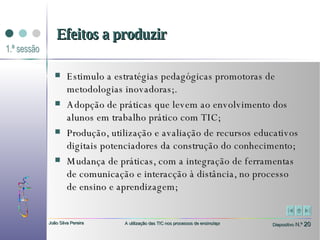 Estimulo a estratégias pedagógicas promotoras de metodologias inovadoras;. Adopção de práticas que levem ao envolvimento dos alunos em trabalho prático com TIC;  Produção, utilização e avaliação de recursos educativos digitais potenciadores da construção do conhecimento;  Mudança de práticas, com a integração de ferramentas de comunicação e interacção à distância, no processo de ensino e aprendizagem; Efeitos a produzir 