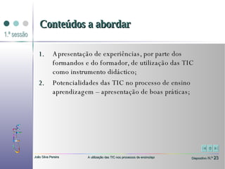 Apresentação de experiências, por parte dos formandos e do formador, de utilização das TIC como instrumento didáctico;  Potencialidades das TIC no processo de ensino aprendizagem – apresentação de boas práticas; Conteúdos a abordar 