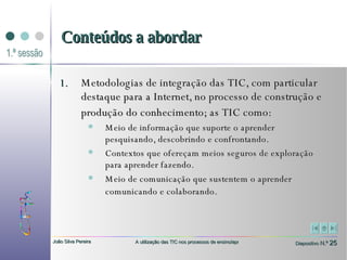 Metodologias de integração das TIC, com particular destaque para a Internet, no processo de construção e produção do conhecimento; as TIC como:   Meio de informação que suporte o aprender pesquisando, descobrindo e confrontando.  Contextos que ofereçam meios seguros de exploração para aprender fazendo.  Meio de comunicação que sustentem o aprender comunicando e colaborando.   Conteúdos a abordar 