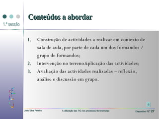 Construção de actividades a realizar em contexto de sala de aula, por parte de cada um dos formandos / grupo de formandos; Intervenção no terreno/aplicação das actividades;  Avaliação das actividades realizadas – reflexão, análise e discussão em grupo. Conteúdos a abordar 