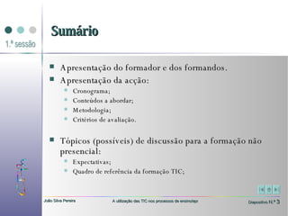 Sumário Apresentação do formador e dos formandos. Apresentação da acção:   Cronograma;  Conteúdos a abordar;  Metodologia;  Critérios de avaliação. Tópicos (possíveis) de discussão para a formação não presencial:  Expectativas;  Quadro de referência da formação TIC;  