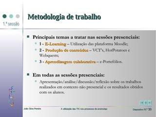 Metodologia de trabalho Principais temas a tratar nas sessões presenciais: 1 -  E-Learning   – Utilização das plataforma Moodle;  2 -  Produção de conteúdos  – VCT’s, HotPotatoes e Webquests; 3 -  Aprendizagem colaborativa  – e-Portefólios. Em todas as sessões presenciais: Apresentação/análise/discussão/reflexão sobre os trabalhos realizados em contexto não presencial e os resultados obtidos com os alunos. 