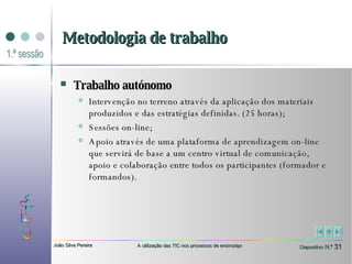 Trabalho autónomo   Intervenção no terreno através da aplicação dos materiais produzidos e das estratégias definidas. (25 horas); Sessões on-line;  Apoio através de uma plataforma de aprendizagem on-line que servirá de base a um centro virtual de comunicação, apoio e colaboração entre todos os participantes (formador e formandos). Metodologia de trabalho 