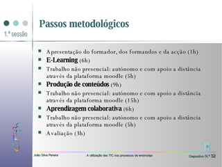 Passos metodológicos Apresentação do formador, dos formandos e da acção (1h) E-Learning  (6h)  Trabalho não presencial: autónomo e com apoio a distância através da plataforma moodle (5h)  Produção de conteúdos  (9h)  Trabalho não presencial: autónomo e com apoio a distância através da plataforma moodle (15h) Aprendizagem colaborativa  (6h) Trabalho não presencial: autónomo e com apoio a distância através da plataforma moodle (5h) Avaliação (3h) 
