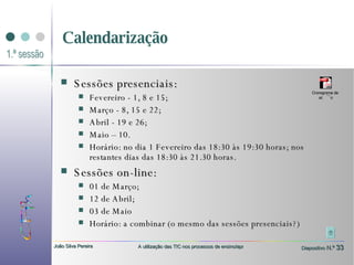 Calendarização Sessões presenciais: Fevereiro - 1, 8 e 15;  Março - 8, 15 e 22;  Abril - 19 e 26;  Maio – 10. Horário: no dia 1 Fevereiro das 18:30 às 19:30 horas; nos restantes dias das 18:30 às 21.30 horas. Sessões on-line: 01 de Março; 12 de Abril; 03 de Maio Horário: a combinar (o mesmo das sessões presenciais?) 
