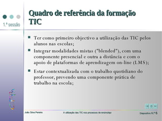 Ter como primeiro objectivo a utilização das TIC pelos alunos nas escolas;  Integrar modalidades mistas ("blended"), com uma componente presencial e outra a distância e com o apoio de plataformas de aprendizagem on-line (LMS);  Estar contextualizada com o trabalho quotidiano do professor, prevendo uma componente prática de trabalho na escola; Quadro de referência da formação TIC 