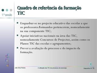 Enquadrar-se no projecto educativo das escolas a que os professores/formandos pertencerem, nomeadamente na sua componente TIC; Apoiar iniciativas nacionais na área das TIC, nomeadamente Concursos de Projectos, assim como os Planos TIC das escolas e agrupamentos; Prever a avaliação do processo e do impacto da formação. Quadro de referência da formação TIC 