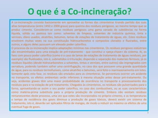 O que é a Co-incineração?A co-incineração consiste basicamente em aproveitar os fornos das cimenteiras tirando partido das suas altas temperaturas (entre 1450 e 2000 graus) para queima dos resíduos perigosos, ao mesmo tempo que se produz cimento. Consideram-se como resíduos perigosos uma gama variada de substâncias na forma líquida, sólida ou pastosa tais como: solventes de limpeza, solventes de indústria química, tinta e vernizes, óleos usados, alcatrões, betumes, lamas de estações de tratamento de águas, etc. Estes resíduos envolvem muitas vezes na sua constituição hidrocarbonetos e compostos clorados e fluorados, entre outros, e alguns deles possuem um elevado poder calorífico.O processo da co-incineração implica adaptações mínimas nas cimenteiras. Os resíduos perigosos indústriais são encaminhados para uma estação de pré-tratamento - que constitui a «peça-chave» do sistema. Aí, os lixos com pouco poder calorífico (como é o caso de lamas de estações de tratamento de águas residuais, por exemplo) são fluidizados, isto é, submetidos à trituração, dispersão e separação dos materiais ferrosos; já os resíduos líquidos (desde hidrocarbonetos a solventes, tintas e vernizes, entre outros) são impregnados com serradura, podendo também sofrer uma centrifugação, no caso dos que possuem uma grande quantidade de água; para os resíduos termofusíveis, como alcatrões e betumes, será feito o rearmazenamento em lotes. Somente após esta fase, os resíduos são enviados para as cimenteiras. Se porventura ocorrer um acidente no transporte, os efeitos ambientais serão inferiores à mesma situação antes desse pré-tratamento. Ou seja, acidentes graves têm uma maior probabilidade de ocorrência no transporte e processamento dos resíduos para e na estação de pré-tratamento. Chegados às cimenteiras, os resíduos são pulverizados para o forno, aproveitando-se assim o seu poder calorífico, no caso dos combustíveis, ou as suas características como matéria-prima substituta para a própria produção de cimento. Embora não existam resíduos remanescentes deste processo, uma vez que estes são incorporados no próprio cimento, e as temperaturas e tempo de residência dos gases diminua a produção de gases tóxicos, deverá existir um sistema de tratamento, isto é, deverão ser aplicados filtros de mangas, de modo a reduzir ao máximo os efeitos de uma eventual fuga de gases.3