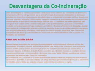 Desvantagens da Co-incineração6Como desvantagens os cientistas apresentam o facto de os fornos rotativos das cimenteiras não terem uma temperatura uniforme, não garantindo que se evite a formação de compostos indesejados; os limites das emissões das cimenteiras estarem abaixo dos exigidos para as unidades de incineração; os filtros deixarem de funcionar (quando a laboração é interrompida) e os gases escaparem-se, praticamente sem tratamento, pela chaminé devido ao facto de os filtros de mangas previstos para as cimenteiras não terem capacidade para reter gases mais voláteis como o mercúrio (mas esta é uma questão operativa, que pode ser facilmente resolvida, tornando as possíveis fugas residuais) e, por último, não estar suficientemente estudada a questão das emissões de metais pesados pelas cimenteiras na sequência da queima de resíduos industriais perigosos, nem a incorporação destas substâncias cancerígenas no cimento (embora, regra geral, este cimento seja transformado em blocos que são colocados em locais onde não há contacto directo com as pessoas – as fundações, por exemplo).Riscos para a saúde pública Existem doenças que podem ser associadas à proximidade de uma incineradora, sobretudo no caso das incineradoras de resíduos urbanos. No final da década de 1980, verificou-se, na Holanda, que os níveis de dioxinas no leite junto a centrais de incineração eram três vezes mais elevadas do que noutros locais. A Associação Nacional de Médicos de Saúde Pública considera que não estão reunidas as condições técnicas que permitam dizer que a co-incineração é a de menor risco para a Saúde Pública e considera que existem argumentos que apontam para riscos não controlados. Em Fevereiro de 2002, iniciaram-se os testes de queima de resíduos industriais perigosos no forno número 9 da cimenteira do Outão, na serra da Arrábida, sob o fogo de críticas provenientes da Quercus e do Movimento de Cidadãos pela Arrábida, que engloba autarcas, ambientalistas e residentes na região.