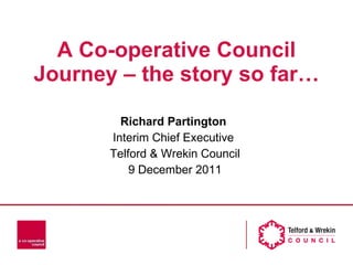 A Co-operative Council Journey – the story so far… Richard Partington  Interim Chief Executive  Telford & Wrekin Council 9 December 2011 