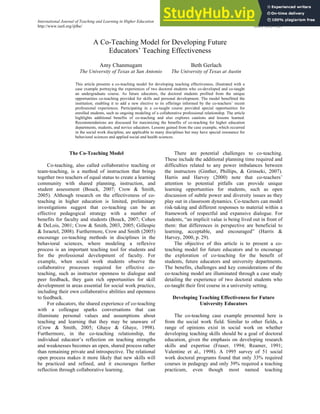International Journal of Teaching and Learning in Higher Education 2013, Volume 25, Number 1, 110-117
http://www.isetl.org/ijtlhe/ ISSN 1812-9129
A Co-Teaching Model for Developing Future
Educators’ Teaching Effectiveness
Amy Chanmugam
The University of Texas at San Antonio
Beth Gerlach
The University of Texas at Austin
This article presents a co-teaching model for developing teaching effectiveness, illustrated with a
case example portraying the experiences of two doctoral students who co-developed and co-taught
an undergraduate course. As future educators, the doctoral students profited from the unique
opportunities co-teaching provided for skills and personal development. The model benefitted the
institution, enabling it to add a new elective to its offerings informed by the co-teachers’ recent
professional experiences. Participating in a co-taught course provided special opportunities for
enrolled students, such as ongoing modeling of a collaborative professional relationship. The article
highlights additional benefits of co-teaching and also explores cautions and lessons learned.
Recommendations are discussed for maximizing the benefits of co-teaching for higher education
departments, students, and novice educators. Lessons gained from the case example, which occurred
in the social work discipline, are applicable to many disciplines but may have special resonance for
behavioral sciences and applied social and health sciences.
The Co-Teaching Model
Co-teaching, also called collaborative teaching or
team-teaching, is a method of instruction that brings
together two teachers of equal status to create a learning
community with shared planning, instruction, and
student assessment (Bouck, 2007; Crow & Smith,
2005). Although research on the effectiveness of co-
teaching in higher education is limited, preliminary
investigations suggest that co-teaching can be an
effective pedagogical strategy with a number of
benefits for faculty and students (Bouck, 2007; Cohen
& DeLois, 2001; Crow & Smith, 2003, 2005; Gillespie
& Israetel, 2008). Furthermore, Crow and Smith (2005)
encourage co-teaching methods in disciplines in the
behavioral sciences, where modeling a reflexive
process is an important teaching tool for students and
for the professional development of faculty. For
example, when social work students observe the
collaborative processes required for effective co-
teaching, such as instructor openness to dialogue and
peer feedback, they gain rich opportunities for skill
development in areas essential for social work practice,
including their own collaborative abilities and openness
to feedback.
For educators, the shared experience of co-teaching
with a colleague sparks conversations that can
illuminate personal values and assumptions about
teaching and learning that they may be unaware of
(Crow & Smith, 2005; Ghaye & Ghaye, 1998).
Furthermore, in the co-teaching relationship, the
individual educator’s reflection on teaching strengths
and weaknesses becomes an open, shared process rather
than remaining private and introspective. The relational
open process makes it more likely that new skills will
be practiced and refined, and it encourages further
reflection through collaborative learning.
There are potential challenges to co-teaching.
These include the additional planning time required and
difficulties related to any power imbalances between
the instructors (Ginther, Phillips, & Grinseki, 2007).
Harris and Harvey (2000) note that co-teachers’
attention to potential pitfalls can provide unique
learning opportunities for students, such as open
discussion of subtle power and diversity issues as they
play out in classroom dynamics. Co-teachers can model
risk-taking and different responses to material within a
framework of respectful and expansive dialogue. For
students, “an implicit value is being lived out in front of
them: that differences in perspective are beneficial to
learning, acceptable, and encouraged” (Harris &
Harvey, 2000, p. 29).
The objective of this article is to present a co-
teaching model for future educators and to encourage
the exploration of co-teaching for the benefit of
students, future educators and university departments.
The benefits, challenges and key considerations of the
co-teaching model are illuminated through a case study
detailing the experience of two doctoral students who
co-taught their first course in a university setting.
Developing Teaching Effectiveness for Future
University Educators
The co-teaching case example presented here is
from the social work field. Similar to other fields, a
range of opinions exist in social work on whether
developing teaching skills should be a goal of doctoral
education, given the emphasis on developing research
skills and expertise (Fraser, 1994; Reamer, 1991;
Valentine et al., 1998). A 1995 survey of 51 social
work doctoral programs found that only 33% required
courses in pedagogy and only 39% required a teaching
practicum, even though most named teaching
 