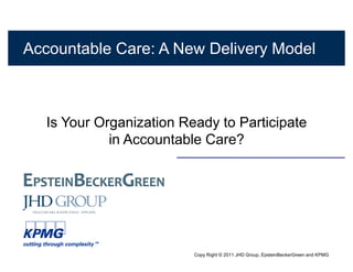 Accountable Care: A New Delivery Model



   Is Your Organization Ready to Participate
             in Accountable Care?




                          Copy Right © 2011 JHD Group, EpsteinBeckerGreen and KPMG
 