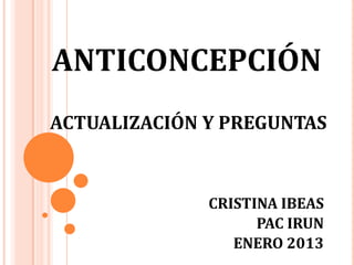 ANTICONCEPCIÓN
ACTUALIZACIÓN Y PREGUNTAS



              CRISTINA IBEAS
                    PAC IRUN
                 ENERO 2013
 