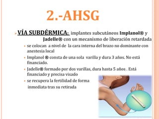2.-AHSG
   VÍA SUBDÉRMICA:          implantes subcutáneos Implanol® y
                 Jadelle® con un mecanismo de liberación retardada
        se colocan a nivel de la cara interna del brazo no dominante con
         anestesia local
        Implanol ® consta de una sola varilla y dura 3 años. No está
         financiado.
        Jadelle® formado por dos varillas, dura hasta 5 años . Está
         financiado y precisa visado
        se recupera la fertilidad de forma
         inmediata tras su retirada
 