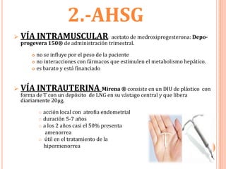 2.-AHSG
   VÍA INTRAMUSCULAR: acetato de medroxiprogesterona: Depo-
    progevera 150® de administración trimestral.

         no se influye por el peso de la paciente
         no interacciones con fármacos que estimulen el metabolismo hepático.

         es barato y está financiado




   VÍA INTRAUTERINA Mirena ® consiste en un DIU de plástico con
                                     :

    forma de T con un depósito de LNG en su vástago central y que libera
    diariamente 20µg.

             acción local con atrofia endometrial
             duración 5-7 años
             a los 2 años casi el 50% presenta

               amenorrea
             útil en el tratamiento de la
              hipermenorrea
 