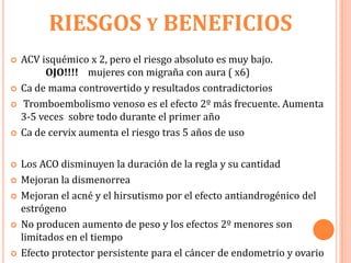 RIESGOS Y BENEFICIOS
   ACV isquémico x 2, pero el riesgo absoluto es muy bajo.
         OJO!!!! mujeres con migraña con aura ( x6)
   Ca de mama controvertido y resultados contradictorios
   Tromboembolismo venoso es el efecto 2º más frecuente. Aumenta
    3-5 veces sobre todo durante el primer año
   Ca de cervix aumenta el riesgo tras 5 años de uso

   Los ACO disminuyen la duración de la regla y su cantidad
   Mejoran la dismenorrea
   Mejoran el acné y el hirsutismo por el efecto antiandrogénico del
    estrógeno
   No producen aumento de peso y los efectos 2º menores son
    limitados en el tiempo
   Efecto protector persistente para el cáncer de endometrio y ovario
 