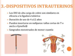 3.-DISPOSITIVOS INTRAUTERINOS
   Los DIU de alta carga de cobre son similares en
    eficacia a la ligadura tubárica
   Duración de uso de 4 a12 años

   Pueden insertarse en nulíparas: tallas cortas de T o
    ancla o Gynefix®
   Sangrados menstruales de menor cuantía



  
 
